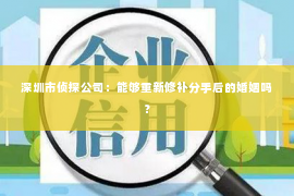 深圳市侦探公司：能够重新修补分手后的婚姻吗？