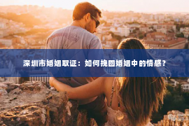 深圳市婚姻取证：如何挽回婚姻中的情感？