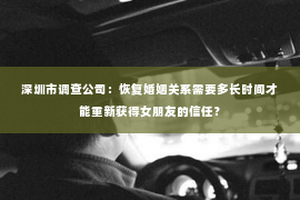 深圳市调查公司：恢复婚姻关系需要多长时间才能重新获得女朋友的信任？