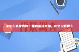 深圳市私家侦探：如何重建婚姻，即使没有房车