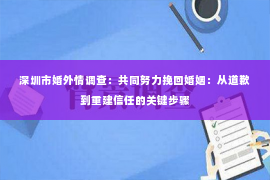 深圳市婚外情调查：共同努力挽回婚姻：从道歉到重建信任的关键步骤