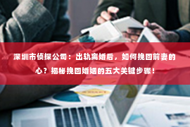 深圳市侦探公司：出轨离婚后，如何挽回前妻的心？揭秘挽回婚姻的五大关键步骤！