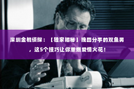 深圳金棍侦探：【独家揭秘】挽回分手的双鱼男，这5个技巧让你重燃爱情火花！