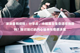 深圳金棍侦探：分手后，水瓶座女生会选择挽回吗？探讨她们的内心世界与情感决策