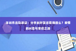 深圳市出轨取证：分手删好友还能挽回么？爱情的纠葛与重启之路