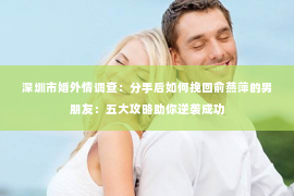 深圳市婚外情调查：分手后如何挽回俞燕萍的男朋友：五大攻略助你逆袭成功