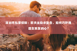 深圳市私家侦探：前夫主动求复合，如何巧妙挽回女朋友的心？