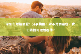 深圳市婚姻调查：分手挽回：对不对的话题，我们该如何理性看待？