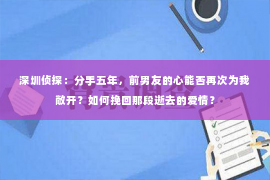 深圳侦探：分手五年，前男友的心能否再次为我敞开？如何挽回那段逝去的爱情？