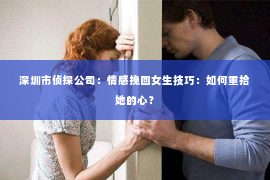 深圳市侦探公司：情感挽回女生技巧：如何重拾她的心？