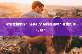 深圳金棍侦探：分手几个月能挽回吗？男生如何行动？