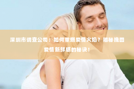 深圳市调查公司：如何重燃爱情火焰？揭秘挽回爱情新鲜感的秘诀！