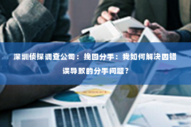 深圳侦探调查公司：挽回分手：我如何解决因错误导致的分手问题？